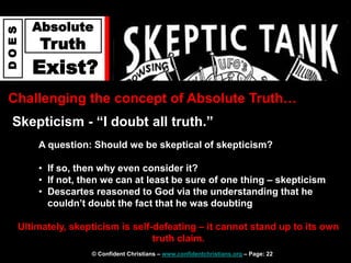 © Confident Christians – www.confidentchristians.org – Page: 22
D
O
E
S
Absolute
Truth
Exist?
Challenging the concept of Absolute Truth…
Skepticism - “I doubt all truth.”
Ultimately, skepticism is self-defeating – it cannot stand up to its own
truth claim.
A question: Should we be skeptical of skepticism?
• If so, then why even consider it?
• If not, then we can at least be sure of one thing – skepticism
• Descartes reasoned to God via the understanding that he
couldn’t doubt the fact that he was doubting
 