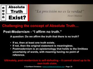 © Confident Christians – www.confidentchristians.org – Page: 23
D
O
E
S
Absolute
Truth
Exist?
Challenging the concept of Absolute Truth…
Post-Modernism - “I affirm no truth.”
Ultimately, post-modernism is self-defeating – it cannot stand up to its
own truth claim.
A question: Do we affirm the truth that there is no truth?
• If so, then at least one truth exists.
• If not, then the original statement is meaningless.
• Postmodernism is an epistemology that holds to the limitless
uncertainty of words, with meaning having no point of
reference.
 