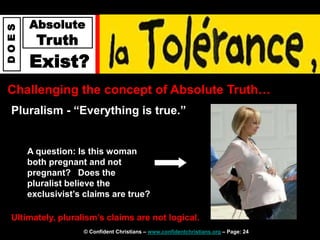 © Confident Christians – www.confidentchristians.org – Page: 24
D
O
E
S
Absolute
Truth
Exist?
Challenging the concept of Absolute Truth…
Pluralism - “Everything is true.”
Ultimately, pluralism’s claims are not logical.
A question: Is this woman
both pregnant and not
pregnant? Does the
pluralist believe the
exclusivist’s claims are true?
 