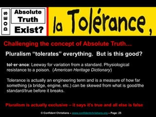 © Confident Christians – www.confidentchristians.org – Page: 25
D
O
E
S
Absolute
Truth
Exist?
Challenging the concept of Absolute Truth…
Pluralism “tolerates” everything. But is this good?
tol·er·ance: Leeway for variation from a standard. Physiological
resistance to a poison. (American Heritage Dictionary)
Tolerance is actually an engineering term and is a measure of how far
something (a bridge, engine, etc.) can be skewed from what is good/the
standard/true before it breaks.
Pluralism is actually exclusive – it says it’s true and all else is false
 