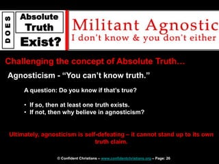 © Confident Christians – www.confidentchristians.org – Page: 26
D
O
E
S
Absolute
Truth
Exist?
Challenging the concept of Absolute Truth…
Agnosticism - “You can’t know truth.”
Ultimately, agnosticism is self-defeating – it cannot stand up to its own
truth claim.
A question: Do you know if that’s true?
• If so, then at least one truth exists.
• If not, then why believe in agnosticism?
 
