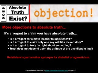 © Confident Christians – www.confidentchristians.org – Page: 27
D
O
E
S
Absolute
Truth
Exist?
More objections to absolute truth…
It’s arrogant to claim you have absolute truth…
• Is it arrogant for a math teacher to insist 2+2=4?
• Is it arrogant to claim only one key will fit a locked door?
• Is it arrogant to truly be right about something?
• Truth does not depend upon the attitude of the one dispensing it
Relativism is just another synonym for disbelief or agnosticism.
 