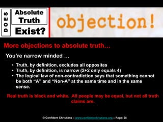 © Confident Christians – www.confidentchristians.org – Page: 28
D
O
E
S
Absolute
Truth
Exist?
More objections to absolute truth…
You’re narrow minded …
• Truth, by definition, excludes all opposites
• Truth, by definition, is narrow (2+2 only equals 4)
• The logical law of non-contradiction says that something cannot
be both “A” and “Non-A” at the same time and in the same
sense.
Real truth is black and white. All people may be equal, but not all truth
claims are.
 