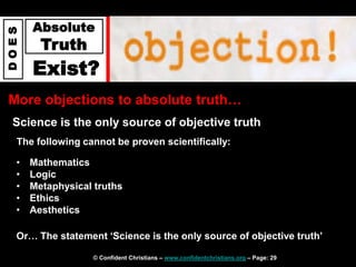 © Confident Christians – www.confidentchristians.org – Page: 29
D
O
E
S
Absolute
Truth
Exist?
More objections to absolute truth…
Science is the only source of objective truth
• Mathematics
• Logic
• Metaphysical truths
• Ethics
• Aesthetics
Or… The statement ‘Science is the only source of objective truth’
The following cannot be proven scientifically:
 