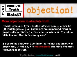 © Confident Christians – www.confidentchristians.org – Page: 30
D
O
E
S
Absolute
Truth
Exist?
More objections to absolute truth…
David Hume/A.J. Ayer – Truth statements must either be
(1) Tautologies (e.g. all bachelors are unmarried men) or
empirically verifiable (i.e. testable via science). Therefore,
all talk about God is “meaningless”.
Since Hume and Ayer’s definition is neither a tautology or
empirically verifiable, it is meaningless and does not meet
its own test of truth.
 