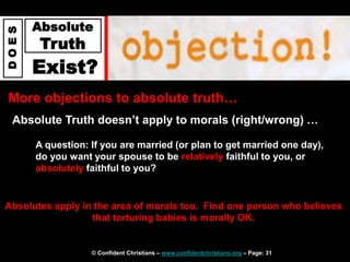 © Confident Christians – www.confidentchristians.org – Page: 31
D
O
E
S
Absolute
Truth
Exist?
More objections to absolute truth…
Absolute Truth doesn’t apply to morals (right/wrong) …
Absolutes apply in the area of morals too. Find one person who believes
that torturing babies is morally OK.
A question: If you are married (or plan to get married one day),
do you want your spouse to be relatively faithful to you, or
absolutely faithful to you?
 