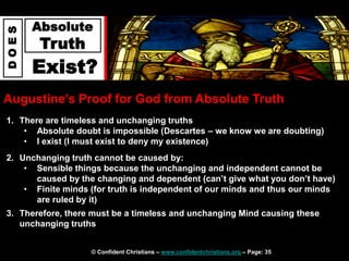 © Confident Christians – www.confidentchristians.org – Page: 35
D
O
E
S
Absolute
Truth
Exist?
Augustine’s Proof for God from Absolute Truth
1. There are timeless and unchanging truths
• Absolute doubt is impossible (Descartes – we know we are doubting)
• I exist (I must exist to deny my existence)
2. Unchanging truth cannot be caused by:
• Sensible things because the unchanging and independent cannot be
caused by the changing and dependent (can’t give what you don’t have)
• Finite minds (for truth is independent of our minds and thus our minds
are ruled by it)
3. Therefore, there must be a timeless and unchanging Mind causing these
unchanging truths
 
