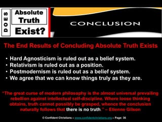 © Confident Christians – www.confidentchristians.org – Page: 36
D
O
E
S
Absolute
Truth
Exist?
The End Results of Concluding Absolute Truth Exists
• Hard Agnosticism is ruled out as a belief system.
• Relativism is ruled out as a position.
• Postmodernism is ruled out as a belief system.
• We agree that we can know things truly as they are.
“The great curse of modern philosophy is the almost universal prevailing
rebellion against intellectual self-discipline. Where loose thinking
obtains, truth cannot possibly be grasped, whence the conclusion
naturally follows that there is no truth.” – Etienne Gilson
 