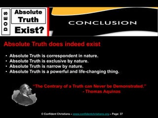 © Confident Christians – www.confidentchristians.org – Page: 37
D
O
E
S
Absolute
Truth
Exist?
Absolute Truth does indeed exist
• Absolute Truth is correspondent in nature.
• Absolute Truth is exclusive by nature.
• Absolute Truth is narrow by nature.
• Absolute Truth is a powerful and life-changing thing.
“The Contrary of a Truth can Never be Demonstrated.”
- Thomas Aquinas
 