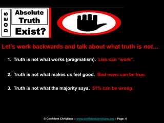 © Confident Christians – www.confidentchristians.org – Page: 4
D
O
E
S
Absolute
Truth
Exist?
Let’s work backwards and talk about what truth is not…
1. Truth is not what works (pragmatism). Lies can “work”.
2. Truth is not what makes us feel good. Bad news can be true.
3. Truth is not what the majority says. 51% can be wrong.
 
