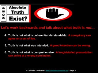 © Confident Christians – www.confidentchristians.org – Page: 5
D
O
E
S
Absolute
Truth
Exist?
Let’s work backwards and talk about what truth is not…
4. Truth is not what is coherent/understandable. A conspiracy can
agree on a set of lies.
5. Truth is not what was intended. A good intention can be wrong.
6. Truth is not what is comprehensive. A long/detailed presentation
can arrive at a wrong conclusion.
 