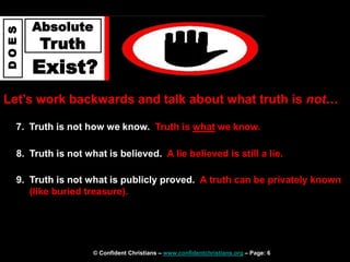 © Confident Christians – www.confidentchristians.org – Page: 6
D
O
E
S
Absolute
Truth
Exist?
Let’s work backwards and talk about what truth is not…
7. Truth is not how we know. Truth is what we know.
8. Truth is not what is believed. A lie believed is still a lie.
9. Truth is not what is publicly proved. A truth can be privately known
(like buried treasure).
 