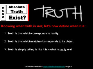 © Confident Christians – www.confidentchristians.org – Page: 7
D
O
E
S
Absolute
Truth
Exist?
Knowing what truth is not, let’s now define what it is:
1. Truth is that which corresponds to reality.
2. Truth is that which matches/corresponds to its object.
3. Truth is simply telling is like it is – what is really real.
 