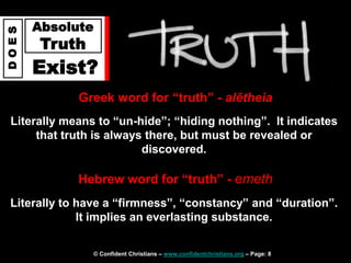 © Confident Christians – www.confidentchristians.org – Page: 8
D
O
E
S
Absolute
Truth
Exist?
Greek word for “truth” - alētheia
Literally means to “un-hide”; “hiding nothing”. It indicates
that truth is always there, but must be revealed or
discovered.
Hebrew word for “truth” - emeth
Literally to have a “firmness”, “constancy” and “duration”.
It implies an everlasting substance.
 