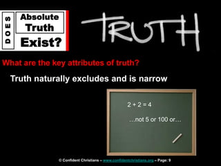 © Confident Christians – www.confidentchristians.org – Page: 9
D
O
E
S
Absolute
Truth
Exist?
What are the key attributes of truth?
Truth naturally excludes and is narrow
2 + 2 = 4
…not 5 or 100 or…
 