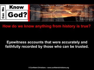 Know
Can We




          God?
  How do we know anything from history is true?



          Eyewitness accounts that were accurately and
         faithfully recorded by those who can be trusted.




                      © Confident Christians – www.confidentchristians.org
 