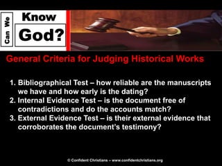 Know
Can We




         God?
  General Criteria for Judging Historical Works

     1. Bibliographical Test – how reliable are the manuscripts
        we have and how early is the dating?
     2. Internal Evidence Test – is the document free of
        contradictions and do the accounts match?
     3. External Evidence Test – is their external evidence that
        corroborates the document’s testimony?



                     © Confident Christians – www.confidentchristians.org
 