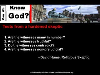 Know
Can We




         God?
  Tests from a hardened skeptic

     1. Are the witnesses many in number?
     2. Are the witnesses truthful?
     3. Do the witnesses contradict?
     4. Are the witnesses non-prejudicial?

                             - David Hume, Religious Skeptic



                    © Confident Christians – www.confidentchristians.org
 
