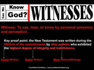 Know
Can We




         God?
Witness: To see, hear, or know by personal presence
and perception…

     Key proof point: the New Testament was written during the
     lifetime of the eyewitnesses by nine authors who exhibited
     the highest degree of integrity and truthfulness
                                         truthfulness.


Earlier Writers    Better Writers                    More Writers/Writings

                     © Confident Christians – www.confidentchristians.org
 