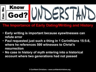 Know
Can We




         God?
  The Importance of Early Dating/Writing and History

  • Early writing is important because eyewitnesses can
    refute error
  • Paul requested just such a thing in 1 Corinthians 15:5-8,
    where he references 500 witnesses to Christ’s
    resurrection
  • No case in history of myth entering into a historical
    account where two generations had not passed



                   © Confident Christians – www.confidentchristians.org
 