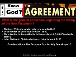 Know
Can We




         God?
  What is the general consensus regarding the dating
  of the New Testament?
  • Matthew: Written to Jewish believers; dated A.D 42
  • Luke: Written to Gentiles; dated A.D. 58-60
  • Mark: Written to Roman/Gentile believers; dated A.D. 66-67 (probably
    earlier)
  • John: Written to Christian believers; dated before A.D. 90

         - David Alan Black, New Testament Scholar, Why Four Gospels?



                        © Confident Christians – www.confidentchristians.org
 