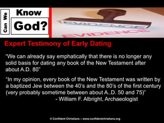 Know
Can We




         God?
  Expert Testimony of Early Dating
   “We can already say emphatically that there is no longer any
   solid basis for dating any book of the New Testament after
   about A.D. 80”
   “In my opinion, every book of the New Testament was written by
   a baptized Jew between the 40’s and the 80’s of the first century
   (very probably sometime between about A..D. 50 and 75)”
                        - William F. Albright, Archaeologist


                     © Confident Christians – www.confidentchristians.org
 