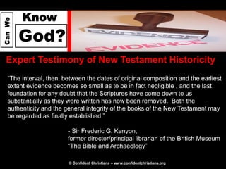 Know
Can We




         God?
  Expert Testimony of New Testament Historicity
   “The interval, then, between the dates of original composition and the earliest
   extant evidence becomes so small as to be in fact negligible , and the last
   foundation for any doubt that the Scriptures have come down to us
   substantially as they were written has now been removed. Both the
   authenticity and the general integrity of the books of the New Testament may
   be regarded as finally established.”

                         - Sir Frederic G. Kenyon,
                         former director/principal librarian of the British Museum
                         “The Bible and Archaeology”

                         © Confident Christians – www.confidentchristians.org
 
