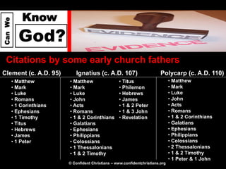 Know
Can We




            God?
  Citations by some early church fathers
Clement (c. A.D. 95)          Ignatius (c. A.D. 107)                        Polycarp (c. A.D. 110)
         • Matthew         • Matthew                 • Titus                      • Matthew
         • Mark            • Mark                    • Philemon                   • Mark
         • Luke            • Luke                    • Hebrews                    • Luke
         • Romans          • John                    • James                      • John
         • 1 Corinthians   • Acts                    • 1 & 2 Peter                • Acts
         • Ephesians       • Romans                  • 1 & 3 John                 • Romans
         • 1 Timothy       • 1 & 2 Corinthians       • Revelation                 • 1 & 2 Corinthians
         • Titus           • Galatians                                            • Galatians
         • Hebrews         • Ephesians                                            • Ephesians
         • James           • Philippians                                          • Philippians
         • 1 Peter         • Colossians                                           • Colossians
                           • 1 Thessalonians                                      • 2 Thessalonians
                           • 1 & 2 Timothy                                        • 1 & 2 Timothy
                                                                                  • 1 Peter & 1 John
                           © Confident Christians – www.confidentchristians.org
 