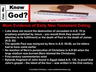 Know
Can We




         God?
  More Evidence of Early New Testament Dating
  • Luke does not record the destruction of Jerusalem in A.D. 70 (a
    prophecy predicted by Jesus – you would think they would call
    attention to its fulfillment) or the death of Paul or the death of James
    (A.D. 62)
  • The apostle Paul was martyred by Nero in A.D. 65-66, so his letters
    had to have come earlier
  • No mention of Nero’s persecution of Christians in A.D 64 when the
    large stadium was burned (Nero blamed the Christians)
  • First century commentaries exist
  • Rylands fragment of John found in Egypt dated A.D. 130, is proof that
    John’s gospel – the latest of the four – was written in the first century

                        © Confident Christians – www.confidentchristians.org
 