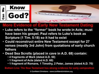 Know
Can We




           God?
  More Evidence of Early New Testament Dating
  • Luke refers to the “former” book he wrote in Acts; must
    have been his gospel. Paul refers to Luke’s book as
    Scripture (1 Tim. 5:18) so it had to exist
  • Could reconstruct entire New Testament except for 27
    verses (mostly 3rd John) from quotations of early church
    fathers
  • Dead Sea Scrolls (placed in cave in A.D. 68) contain:
           • 4 fragments of Mark (dated A.D. 50)
           • 1 fragment of Acts (dated A.D. 60)
           • 1 fragment of Romans, 1 Timothy, 2 Peter, James (dated A.D. 70)
         Bottom Line: The New Testament has strong evidence for early composition
                             © Confident Christians – www.confidentchristians.org
 