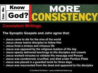 Know
Can We




          God?
  Consistent Writings
  The Synoptic Gospels and John agree that:
   •     Jesus came to die for the sins of the world
   •     Jesus chose twelve disciples to follow Him
   •     Jesus lived a sinless and virtuous life
   •     Jesus was opposed by the religious leaders of His day
   •     Jesus openly delivered teachings to His disciples and crowds
   •     Jesus worked miracles to validate His message and Person
   •     Jesus was condemned, crucified, and died under Pontius Pilate
   •     Jesus was placed in a guarded tomb for three days
   •     Jesus was resurrected from the dead and appeared to His disciples
                          © Confident Christians – www.confidentchristians.org
 