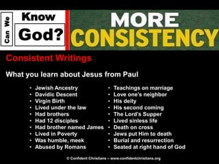 Know
Can We




         God?
  Consistent Writings
  What you learn about Jesus from Paul
          •   Jewish Ancestry                 •   Teachings on marriage
          •   Davidic Descent                 •   Love one’s neighbor
          •   Virgin Birth                    •   His deity
          •   Lived under the law             •   His second coming
          •   Had brothers                    •   The Lord’s Supper
          •   Had 12 disciples                •   Lived sinless life
          •   Had brother named James         •   Death on cross
          •   Lived in Poverty                •   Jews put Him to death
          •   Was humble, meek                •   Burial and resurrection
          •   Abused by Romans                •   Seated at right hand of God
                        © Confident Christians – www.confidentchristians.org
 
