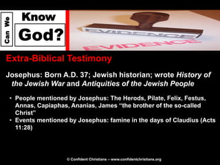 Know
Can We




         God?
  Extra-Biblical Testimony
  Josephus: Born A.D. 37; Jewish historian; wrote History of
   the Jewish War and Antiquities of the Jewish People
     • People mentioned by Josephus: The Herods, Pilate, Felix, Festus,
       Annas, Capiaphas, Ananias, James “the brother of the so-called
       Christ”
     • Events mentioned by Josephus: famine in the days of Claudius (Acts
       11:28)




                       © Confident Christians – www.confidentchristians.org
 