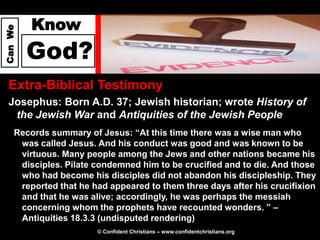 Know
Can We




         God?
  Extra-Biblical Testimony
  Josephus: Born A.D. 37; Jewish historian; wrote History of
   the Jewish War and Antiquities of the Jewish People
     Records summary of Jesus: “At this time there was a wise man who
      was called Jesus. And his conduct was good and was known to be
      virtuous. Many people among the Jews and other nations became his
      disciples. Pilate condemned him to be crucified and to die. And those
      who had become his disciples did not abandon his discipleship. They
      reported that he had appeared to them three days after his crucifixion
      and that he was alive; accordingly, he was perhaps the messiah
      concerning whom the prophets have recounted wonders. ” –
      Antiquities 18.3.3 (undisputed rendering)
                        © Confident Christians – www.confidentchristians.org
 