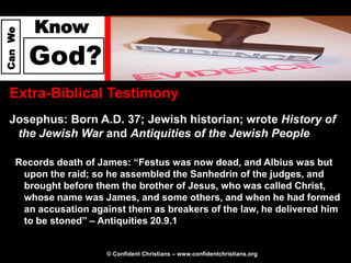 Know
Can We




         God?
  Extra-Biblical Testimony
  Josephus: Born A.D. 37; Jewish historian; wrote History of
   the Jewish War and Antiquities of the Jewish People

     Records death of James: “Festus was now dead, and Albius was but
      upon the raid; so he assembled the Sanhedrin of the judges, and
      brought before them the brother of Jesus, who was called Christ,
      whose name was James, and some others, and when he had formed
      an accusation against them as breakers of the law, he delivered him
      to be stoned” – Antiquities 20.9.1


                        © Confident Christians – www.confidentchristians.org
 