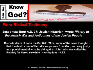 Know
Can We




         God?
  Extra-Biblical Testimony
  Josephus: Born A.D. 37; Jewish historian; wrote History of
   the Jewish War and Antiquities of the Jewish People

     Records death of John the Baptist: “Now, some of the Jews thought
      that the destruction of Herod’s army came from God, and very justly,
      as a punishment of what he did against John, who was called the
      Baptist; for Herod slew him” – Antiquities 18.5.2




                        © Confident Christians – www.confidentchristians.org
 