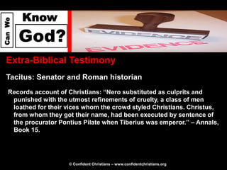 Know
Can We




         God?
  Extra-Biblical Testimony
  Tacitus: Senator and Roman historian
   Records account of Christians: “Nero substituted as culprits and
    punished with the utmost refinements of cruelty, a class of men
    loathed for their vices whom the crowd styled Christians. Christus,
    from whom they got their name, had been executed by sentence of
    the procurator Pontius Pilate when Tiberius was emperor.” – Annals,
    Book 15.




                      © Confident Christians – www.confidentchristians.org
 