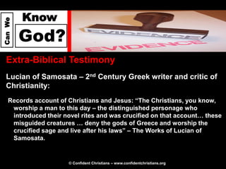 Know
Can We




         God?
  Extra-Biblical Testimony
  Lucian of Samosata – 2nd Century Greek writer and critic of
  Christianity:
   Records account of Christians and Jesus: “The Christians, you know,
    worship a man to this day – the distinguished personage who
    introduced their novel rites and was crucified on that account… these
    misguided creatures … deny the gods of Greece and worship the
    crucified sage and live after his laws” – The Works of Lucian of
    Samosata.


                      © Confident Christians – www.confidentchristians.org
 