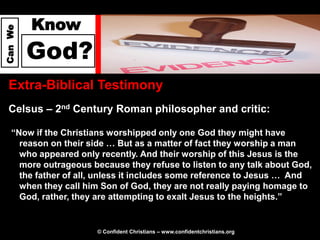 Know
Can We




         God?
  Extra-Biblical Testimony
  Celsus – 2nd Century Roman philosopher and critic:

   “Now if the Christians worshipped only one God they might have
     reason on their side … But as a matter of fact they worship a man
     who appeared only recently. And their worship of this Jesus is the
     more outrageous because they refuse to listen to any talk about God,
     the father of all, unless it includes some reference to Jesus … And
     when they call him Son of God, they are not really paying homage to
     God, rather, they are attempting to exalt Jesus to the heights.”


                       © Confident Christians – www.confidentchristians.org
 