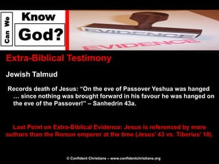 Know
Can We




         God?
  Extra-Biblical Testimony
  Jewish Talmud
   Records death of Jesus: “On the eve of Passover Yeshua was hanged
    … since nothing was brought forward in his favour he was hanged on
    the eve of the Passover!” – Sanhedrin 43a.


    Last Point on Extra-Biblical Evidence: Jesus is referenced by more
  authors than the Roman emperor at the time (Jesus’ 43 vs. Tiberius’ 10).


                       © Confident Christians – www.confidentchristians.org
 