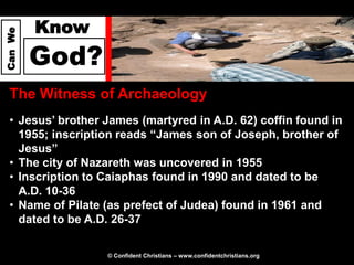 Know
Can We




         God?
  The Witness of Archaeology
  • Jesus’ brother James (martyred in A.D. 62) coffin found in
    1955; inscription reads “James son of Joseph, brother of
    Jesus”
  • The city of Nazareth was uncovered in 1955
  • Inscription to Caiaphas found in 1990 and dated to be
    A.D. 10-36
  • Name of Pilate (as prefect of Judea) found in 1961 and
    dated to be A.D. 26-37

                   © Confident Christians – www.confidentchristians.org
 