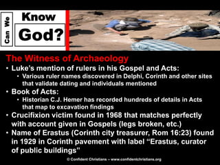 Know
Can We




         God?
  The Witness of Archaeology
  • Luke’s mention of rulers in his Gospel and Acts:
         • Various ruler names discovered in Delphi, Corinth and other sites
           that validate dating and individuals mentioned
  • Book of Acts:
         • Historian C.J. Hemer has recorded hundreds of details in Acts
           that map to excavation findings
  • Crucifixion victim found in 1968 that matches perfectly
    with account given in Gospels (legs broken, etc.)
  • Name of Erastus (Corinth city treasurer, Rom 16:23) found
    in 1929 in Corinth pavement with label “Erastus, curator
    of public buildings”
                          © Confident Christians – www.confidentchristians.org
 