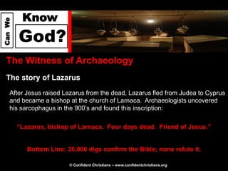 Know
Can We




         God?
  The Witness of Archaeology
  The story of Lazarus
     After Jesus raised Lazarus from the dead, Lazarus fled from Judea to Cyprus
     and became a bishop at the church of Larnaca. Archaeologists uncovered
     his sarcophagus in the 900’s and found this inscription:

         “Lazarus, bishop of Larnaca. Four days dead. Friend of Jesus.”


            Bottom Line: 25,000 digs confirm the Bible; none refute it.

                          © Confident Christians – www.confidentchristians.org
 