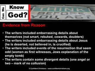 Know
Can We




         God?
  Evidence from Reason
  • The writers included embarrassing details about
    themselves (not smart, rebuked, cowards, doubters)
  • The writers included embarrassing details about Jesus
    (he is deserted, not believed in, is crucified)
  • The writers included events of the resurrection that seem
    odd (women as first witnesses, Jews explanation of the
    empty tomb)
  • The writers contain some divergent details (one angel or
    two – mark of no collusion)
                   © Confident Christians – www.confidentchristians.org
 