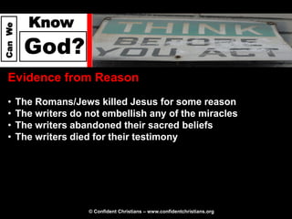 Know
Can We




          God?
  Evidence from Reason
  •      The Romans/Jews killed Jesus for some reason
  •      The writers do not embellish any of the miracles
  •      The writers abandoned their sacred beliefs
  •      The writers died for their testimony




                        © Confident Christians – www.confidentchristians.org
 