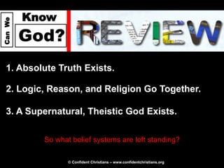 Know
Can We




         God?
  1. Absolute Truth Exists.

  2. Logic, Reason, and Religion Go Together.

  3. A Supernatural, Theistic God Exists.

           So what belief systems are left standing?

                  © Confident Christians – www.confidentchristians.org
 