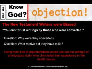 Know
Can We




         God?
  The New Testament Writers were Biased
  “You can’t trust writings by those who were converted.”

     Question: Why were they converted?
     Question: What motive did they have to lie?

     Using such line of argumentation would rule out the writings of
       a holocaust victim who chronicled their experience in the
                             death camps.

                      © Confident Christians – www.confidentchristians.org
 