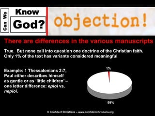 Know
Can We




         God?
  There are differences in the various manuscripts
  True. But none call into question one doctrine of the Christian faith.
  Only 1% of the text has variants considered meaningful

                                                                       1%
  Example: 1 Thessalonians 2:7,
  Paul either describes himself
  as gentle or as ‘little children’ –
  one letter difference: epioi vs.
  nepioi.

                                                                        99%

                         © Confident Christians – www.confidentchristians.org
 