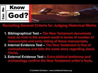Know
Can We




         God?
  Revisiting General Criteria for Judging Historical Works

     1. Bibliographical Test – The New Testament documents
        have no rival in the ancient world in terms of number of
        manuscripts and early dating of those manuscripts.
     2. Internal Evidence Test – The New Testament is free of
        contradictions and tells the same story regarding Jesus
        Christ.
     3. External Evidence Test – Extra-biblical testimony and
        archaeology confirm the New Testament writer’s facts.

                     © Confident Christians – www.confidentchristians.org
 