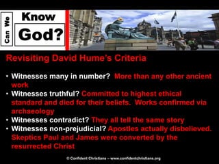 Know
Can We




         God?
  Revisiting David Hume’s Criteria
  • Witnesses many in number? More than any other ancient
    work
  • Witnesses truthful? Committed to highest ethical
    standard and died for their beliefs. Works confirmed via
    archaeology
  • Witnesses contradict? They all tell the same story
  • Witnesses non-prejudicial? Apostles actually disbelieved.
    Skeptics Paul and James were converted by the
    resurrected Christ
                   © Confident Christians – www.confidentchristians.org
 
